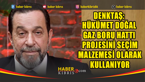 Denktaş: Hükümet doğal gaz boru hattı projesini seçim malzemesi olarak kullanıyor